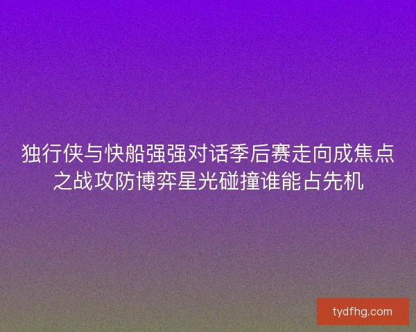 独行侠与快船强强对话季后赛走向成焦点之战攻防博弈星光碰撞谁能占先机