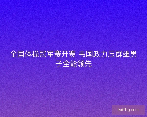 全国体操冠军赛开赛 韦国政力压群雄男子全能领先