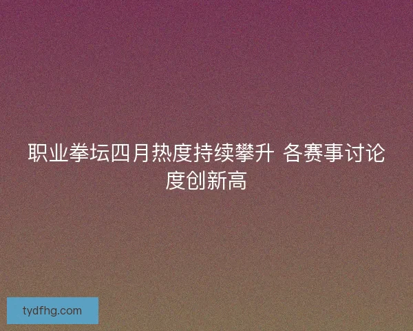 职业拳坛四月热度持续攀升 各赛事讨论度创新高