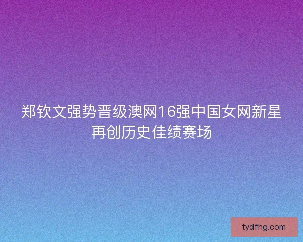 郑钦文强势晋级澳网16强中国女网新星再创历史佳绩赛场