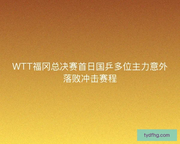 WTT福冈总决赛首日国乒多位主力意外落败冲击赛程