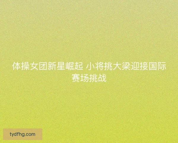 体操女团新星崛起 小将挑大梁迎接国际赛场挑战