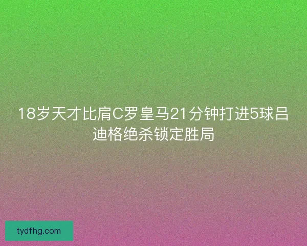 18岁天才比肩C罗皇马21分钟打进5球吕迪格绝杀锁定胜局