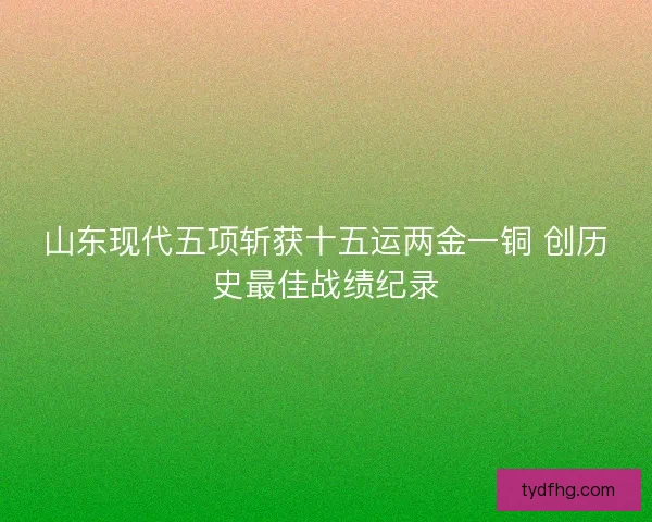 山东现代五项斩获十五运两金一铜 创历史最佳战绩纪录