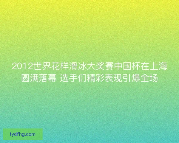 2012世界花样滑冰大奖赛中国杯在上海圆满落幕 选手们精彩表现引爆全场