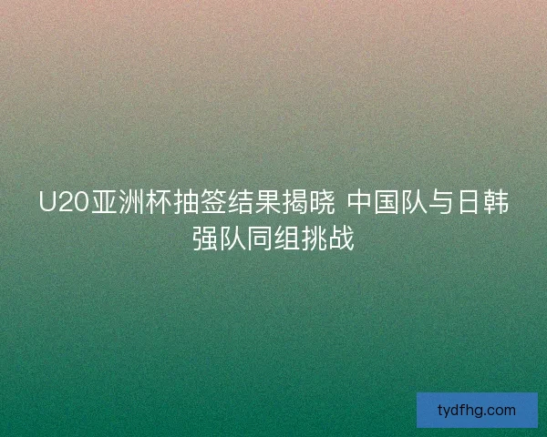 U20亚洲杯抽签结果揭晓 中国队与日韩强队同组挑战