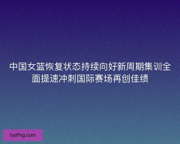 中国女篮恢复状态持续向好新周期集训全面提速冲刺国际赛场再创佳绩