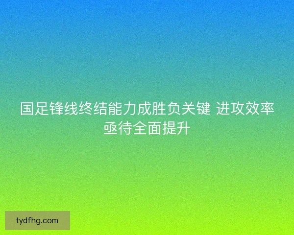 国足锋线终结能力成胜负关键 进攻效率亟待全面提升 国足锋线终结能力成胜负关键 进攻效率亟待全面提升