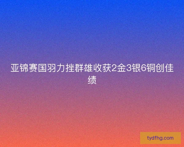 亚锦赛国羽力挫群雄收获2金3银6铜创佳绩
