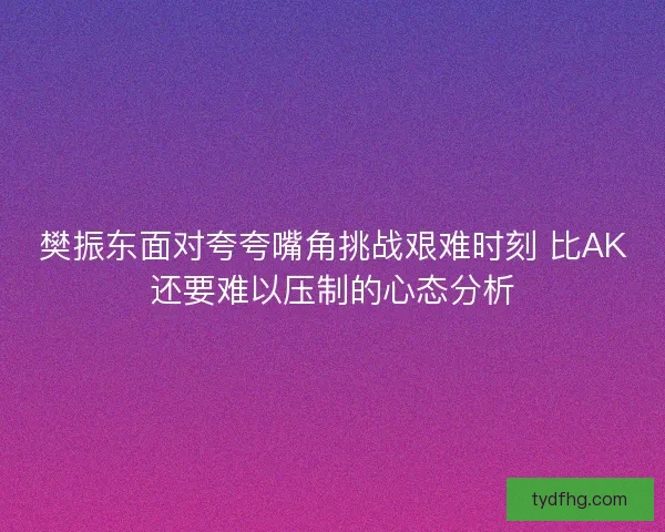 樊振东面对夸夸嘴角挑战艰难时刻 比AK还要难以压制的心态分析