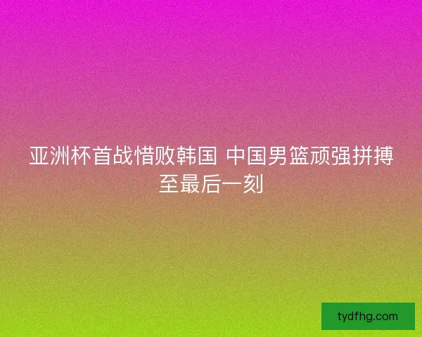 亚洲杯首战惜败韩国 中国男篮顽强拼搏至最后一刻 亚洲杯首战惜败韩国 中国男篮顽强拼搏至最后一刻