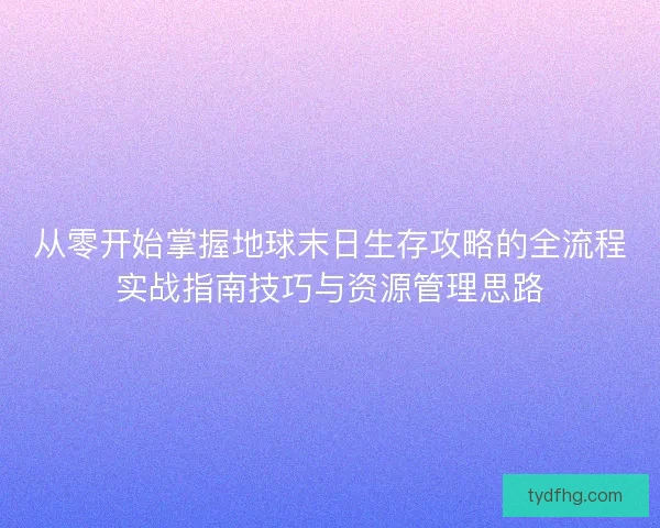 从零开始掌握地球末日生存攻略的全流程实战指南技巧与资源管理思路 从零开始掌握地球末日生存攻略的全流程实战指南技巧与资源管理思路