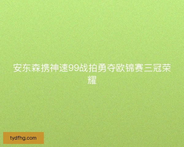 安东森携神速99战拍勇夺欧锦赛三冠荣耀 安东森携神速99战拍勇夺欧锦赛三冠荣耀