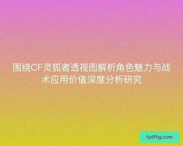 围绕CF灵狐者透视图解析角色魅力与战术应用价值深度分析研究